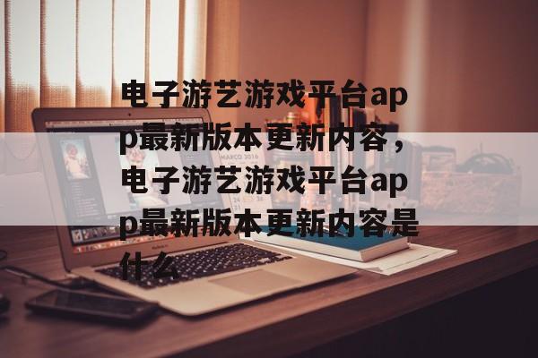 电子游艺游戏平台app最新版本更新内容，电子游艺游戏平台app最新版本更新内容是什么