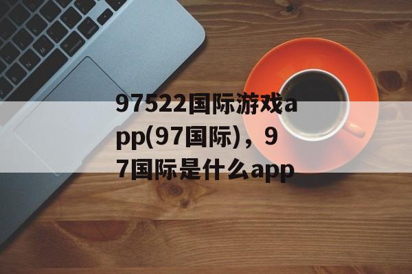 97522国际游戏app(97国际)，97国际是什么app