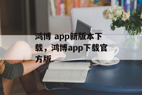 鸿博 app新版本下载，鸿博app下载官方版