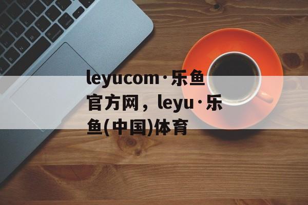 leyucom·乐鱼官方网，leyu·乐鱼(中国)体育